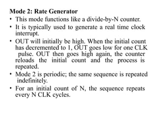 Mode 2: Rate Generator
• This mode functions like a divide-by-N counter.
• It is typically used to generate a real time clock
interrupt.
• OUT will initially be high. When the initial count
has decremented to 1, OUT goes low for one CLK
pulse. OUT then goes high again, the counter
reloads the initial count and the process is
repeated.
• Mode 2 is periodic; the same sequence is repeated
indefinitely.
• For an initial count of N, the sequence repeats
every N CLK cycles.
 