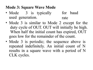 Mode 3: Square Wave Mode
• Mode 3 is typically
used generation.
for baud
rate
• Mode 3 is similar to Mode 2 except for the
duty cycle of OUT. OUT will initially be high.
When half the initial count has expired, OUT
goes low for the remainder of the count.
• Mode 3 is periodic; the sequence above is
repeated indefinitely. An initial count of N
results in a square wave with a period of N
CLK cycles.
 
