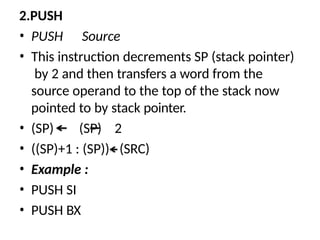 2.PUSH
• PUSH Source
• This instruction decrements SP (stack pointer)
by 2 and then transfers a word from the
source operand to the top of the stack now
pointed to by stack pointer.
• (SP) (SP) 2
• ((SP)+1 : (SP))
• Example :
• PUSH SI
• PUSH BX
(SRC)
 