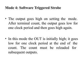 Mode 4: Software Triggered Strobe
• The output goes high on setting the mode.
After terminal count, the output goes low for
one clock period and then goes high again.
• In this mode the OUT is initially high; it goes
low for one clock period at the end of the
count. The count must be reloaded for
subsequent outputs.
 