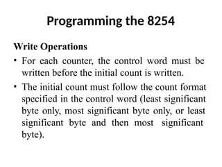 Programming the 8254
Write Operations
• For each counter, the control word must be
written before the initial count is written.
• The initial count must follow the count format
specified in the control word (least significant
byte only, most significant byte only, or least
significant byte and then most significant
byte).
 