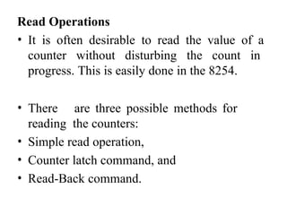 Read Operations
• It is often desirable to read the value of a
counter without disturbing the count in
progress. This is easily done in the 8254.
• There are three possible methods for
reading the counters:
• Simple read operation,
• Counter latch command, and
• Read-Back command.
 