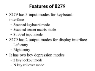 Features of 8279
• 8279 has 3 input modes for keyboard
interface
– Scanned keyboard mode
– Scanned sensor matrix mode
– Strobed input mode
• 8279 has 2 output modes for display interface
– Left entry
– Right entry
• It has two key depression modes
– 2 key lockout mode
– N key rollover mode
 