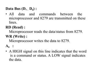 Data Bus (D7 – D0) :
• All data and commands between the
microprocessor and 8279 are transmitted on these
lines.
RD (Read) :
Microprocessor reads the data/status from 8279.
WR (Write) :
Microprocessor writes the data to 8279.
A0 :
• A HIGH signal on this line indicates that the word
is a command or status. A LOW signal indicates
the data.
 