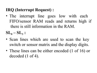 IRQ (Interrupt Request) :
• The interrupt line goes low with each
FIFO/sensor RAM reads and returns high if
there is still information in the RAM.
SL0 – SL3 :
• Scan lines which are used to scan the key
switch or sensor matrix and the display digits.
• These lines can be either encoded (1 of 16) or
decoded (1 of 4).
 