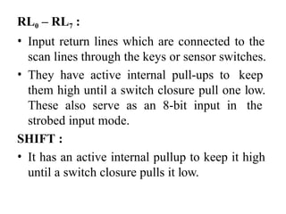 RL0 – RL7 :
• Input return lines which are connected to the
scan lines through the keys or sensor switches.
• They have active internal pull-ups to keep
them high until a switch closure pull one low.
These also serve as an 8-bit input in the
strobed input mode.
SHIFT :
• It has an active internal pullup to keep it high
until a switch closure pulls it low.
 