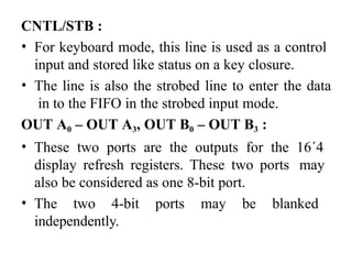 CNTL/STB :
• For keyboard mode, this line is used as a control
input and stored like status on a key closure.
• The line is also the strobed line to enter the data
in to the FIFO in the strobed input mode.
OUT A0 – OUT A3, OUT B0 – OUT B3 :
• These two ports are the outputs for the 16´4
display refresh registers. These two ports may
also be considered as one 8-bit port.
• The two 4-bit ports may be blanked
independently.
 