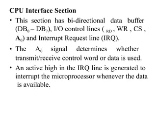 CPU Interface Section
• This section has bi-directional data buffer
(DB0 – DB7), I/O control lines ( RD , WR , CS ,
A0) and Interrupt Request line (IRQ).
• The A0 signal determines whether
transmit/receive control word or data is used.
• An active high in the IRQ line is generated to
interrupt the microprocessor whenever the data
is available.
 