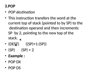 3.POP
• POP destination
• This instruction transfers the word at the
current top of stack (pointed to by SP) to the
destination operand and then increments
SP by 2, pointing to the new top of the
stack.
• (DEST) ((SP)+1:(SP))
• (SP) (SP) + 2
• Example :
• POP DX
• POP DS
 