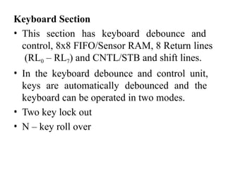 Keyboard Section
• This section has keyboard debounce and
control, 8x8 FIFO/Sensor RAM, 8 Return lines
(RL0 – RL7) and CNTL/STB and shift lines.
• In the keyboard debounce and control unit,
keys are automatically debounced and the
keyboard can be operated in two modes.
• Two key lock out
• N – key roll over
 