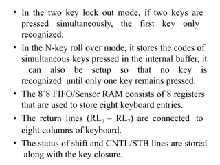 • In the two key lock out mode, if two keys are
pressed simultaneously, the first key only
recognized.
• In the N-key roll over mode, it stores the codes of
simultaneous keys pressed in the internal buffer, it
can also be setup so that no key is
recognized until only one key remains pressed.
• The 8´8 FIFO/Sensor RAM consists of 8 registers
that are used to store eight keyboard entries.
• The return lines (RL0 – RL7) are connected to
eight columns of keyboard.
• The status of shift and CNTL/STB lines are stored
along with the key closure.
 