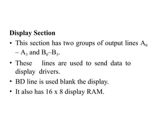 Display Section
• This section has two groups of output lines A0
– A3 and B0–B3.
• These lines are used to send data to
display drivers.
• BD line is used blank the display.
• It also has 16 x 8 display RAM.
 