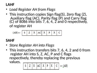 LAHF
• Load Register AH from Flags
• This instruction copies Sign flag(S), Zero flag (Z),
Auxiliary flag (AC), Parity flag (P) and Carry flag
(C) of 8086 into bits 7, 6, 4, 2 and 0 respectively,
of register AH
SAHF
• Store Register AH into Flags
• This instruction transfers bits 7, 6, 4, 2 and 0 from
register AH into S, Z, AC, P and C flags
respectively, thereby replacing the previous
values.
 