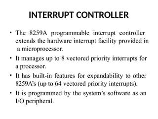 INTERRUPT CONTROLLER
• The 8259A programmable interrupt controller
extends the hardware interrupt facility provided in
a microprocessor.
• It manages up to 8 vectored priority interrupts for
a processor.
• It has built-in features for expandability to other
8259A’s (up to 64 vectored priority interrupts).
• It is programmed by the system’s software as an
I/O peripheral.
 