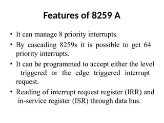 Features of 8259 A
• It can manage 8 priority interrupts.
• By cascading 8259s it is possible to get 64
priority interrupts.
• It can be programmed to accept either the level
triggered or the edge triggered interrupt
request.
• Reading of interrupt request register (IRR) and
in-service register (ISR) through data bus.
 