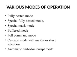 VARIOUS MODES OF OPERATION
• Fully nested mode
• Special fully nested mode.
• Special mask mode
• Buffered mode
• Poll command mode
• Cascade mode with master or slave
selection
• Automatic end-of-interrupt mode
 
