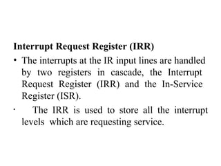 Interrupt Request Register (IRR)
• The interrupts at the IR input lines are handled
by two registers in cascade, the Interrupt
Request Register (IRR) and the In-Service
Register (ISR).
• The IRR is used to store all the interrupt
levels which are requesting service.
 