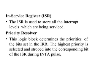 In-Service Register (ISR)
• The ISR is used to store all the interrupt
levels which are being serviced.
Priority Resolver
• This logic block determines the priorities of
the bits set in the IRR. The highest priority is
selected and strobed into the corresponding bit
of the ISR during INTA pulse.
 