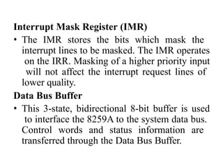 Interrupt Mask Register (IMR)
• The IMR stores the bits which mask the
interrupt lines to be masked. The IMR operates
on the IRR. Masking of a higher priority input
will not affect the interrupt request lines of
lower quality.
Data Bus Buffer
• This 3-state, bidirectional 8-bit buffer is used
to interface the 8259A to the system data bus.
Control words and status information are
transferred through the Data Bus Buffer.
 