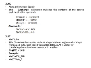 XCHG
• XCHG destination, source
• This (Exchange) instruction switches the contents of the source
and destination operands.
XLAT
• XLAT table
• This (Translate) instruction replaces a byte in the AL register with a byte
from a 256-byte, user-coded translation table. XLAT is useful for
translating characters from one code to another.
• AL ((BX) + (AL))
• Example :
• XLAT ASCII_TAB
• XLAT Table_3
 