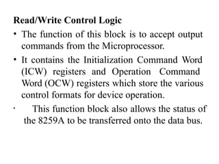 Read/Write Control Logic
• The function of this block is to accept output
commands from the Microprocessor.
• It contains the Initialization Command Word
(ICW) registers and Operation Command
Word (OCW) registers which store the various
control formats for device operation.
• This function block also allows the status of
the 8259A to be transferred onto the data bus.
 