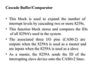 Cascade Buffer/Comparator
• This block is used to expand the number of
interrupt levels by cascading two or more 8259s.
• This function block stores and compares the IDs
of all 8259A’s used in the system.
• The associated three I/O pins (CAS0-2) are
outputs when the 8259A is used as a master and
are inputs when the 8259A is used as a slave.
• As a master, the 8259A sends the ID of the
interrupting slave device onto the CAS0±2 lines.
 