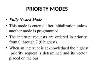 PRIORITY MODES
• Fully Nested Mode
• This mode is entered after initialization unless
another mode is programmed.
• The interrupt requests are ordered in priority
from 0 through 7 (0 highest).
• When an interrupt is acknowledged the highest
priority request is determined and its vector
placed on the bus.
 