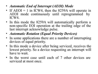 • Automatic End of Interrupt (AEOI) Mode
• If AEOI = 1 in ICW4, then the 8259A will operate in
AEOI mode continuously until reprogrammed by
ICW4.
• In this mode the 8259A will automatically perform a
non-specific EOI operation at the trailing edge of the
last interrupt acknowledge pulse.
• Automatic Rotation (Equal Priority Devices)
• In some applications there are a number of interrupting
devices of equal priority.
• In this mode a device after being serviced, receives the
lowest priority. So a device requesting an interrupt will
have to wait.
• In the worst case until each of 7 other devices are
serviced at most once.
 