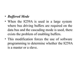 • Buffered Mode
• When the 8259A is used in a large system
where bus driving buffers are required on the
data bus and the cascading mode is used, there
exists the problem of enabling buffers.
• This modification forces the use of software
programming to determine whether the 8259A
is a master or a slave.
 