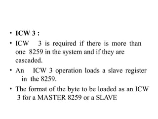 • ICW 3 :
• ICW 3 is required if there is more than
one 8259 in the system and if they are
cascaded.
• An ICW 3 operation loads a slave register
in the 8259.
• The format of the byte to be loaded as an ICW
3 for a MASTER 8259 or a SLAVE
 