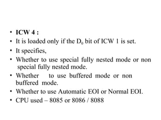 • ICW 4 :
• It is loaded only if the D0 bit of ICW 1 is set.
• It specifies,
• Whether to use special fully nested mode or non
special fully nested mode.
• Whether to use buffered mode or non
buffered mode.
• Whether to use Automatic EOI or Normal EOI.
• CPU used – 8085 or 8086 / 8088
 
