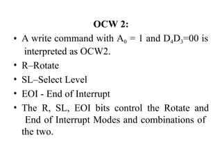 OCW 2:
• A write command with A0 = 1 and D4D3=00 is
interpreted as OCW2.
• R–Rotate
• SL–Select Level
• EOI - End of Interrupt
• The R, SL, EOI bits control the Rotate and
End of Interrupt Modes and combinations of
the two.
 