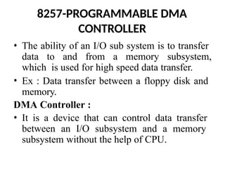 8257-PROGRAMMABLE DMA
CONTROLLER
• The ability of an I/O sub system is to transfer
data to and from a memory subsystem,
which is used for high speed data transfer.
• Ex : Data transfer between a floppy disk and
memory.
DMA Controller :
• It is a device that can control data transfer
between an I/O subsystem and a memory
subsystem without the help of CPU.
 