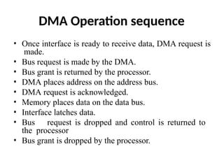 DMA Operation sequence
• Once interface is ready to receive data, DMA request is
made.
• Bus request is made by the DMA.
• Bus grant is returned by the processor.
• DMA places address on the address bus.
• DMA request is acknowledged.
• Memory places data on the data bus.
• Interface latches data.
• Bus request is dropped and control is returned to
the processor
• Bus grant is dropped by the processor.
 