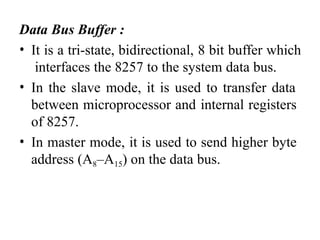 Data Bus Buffer :
• It is a tri-state, bidirectional, 8 bit buffer which
interfaces the 8257 to the system data bus.
• In the slave mode, it is used to transfer data
between microprocessor and internal registers
of 8257.
• In master mode, it is used to send higher byte
address (A8–A15) on the data bus.
 