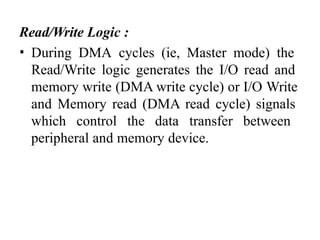 Read/Write Logic :
• During DMA cycles (ie, Master mode) the
Read/Write logic generates the I/O read and
memory write (DMA write cycle) or I/O Write
and Memory read (DMA read cycle) signals
which control the data transfer between
peripheral and memory device.
 