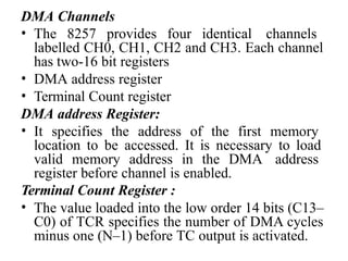 DMA Channels
• The 8257 provides four identical channels
labelled CH0, CH1, CH2 and CH3. Each channel
has two-16 bit registers
• DMA address register
• Terminal Count register
DMA address Register:
• It specifies the address of the first memory
location to be accessed. It is necessary to load
valid memory address in the DMA address
register before channel is enabled.
Terminal Count Register :
• The value loaded into the low order 14 bits (C13–
C0) of TCR specifies the number of DMA cycles
minus one (N–1) before TC output is activated.
 