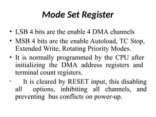 Mode Set Register
• LSB 4 bits are the enable 4 DMA channels
• MSB 4 bits are the enable Autoload, TC Stop,
Extended Write, Rotating Priority Modes.
• It is normally programmed by the CPU after
initializing the DMA address registers and
terminal count registers.
• It is cleared by RESET input, this disabling
all options, inhibiting all channels, and
preventing bus conflicts on power-up.
 