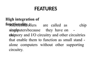 FEATURES
High integration of
functionality :
• Microcontrollers are called as
single
chip
computersbecause they have on -
chip
memory and I/O circuitry and other circuitries
that enable them to function as small stand -
alone computers without other supporting
circuitry.
 