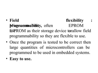 • Field
programmability,
Microcontrollers often
use
flexibility :
EPROM
or
E2PROM as their storage device to allow field
programmability so they are flexible to use.
• Once the program is tested to be correct then
large quantities of microcontrollers can be
programmed to be used in embedded systems.
• Easy to use.
 