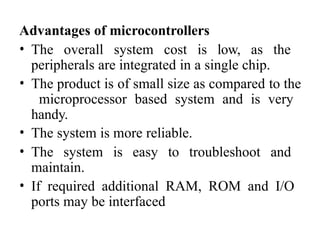 Advantages of microcontrollers
• The overall system cost is low, as the
peripherals are integrated in a single chip.
• The product is of small size as compared to the
microprocessor based system and is very
handy.
• The system is more reliable.
• The system is easy to troubleshoot and
maintain.
• If required additional RAM, ROM and I/O
ports may be interfaced
 
