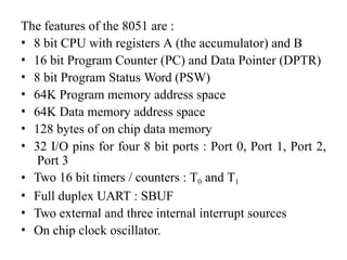 The features of the 8051 are :
• 8 bit CPU with registers A (the accumulator) and B
• 16 bit Program Counter (PC) and Data Pointer (DPTR)
• 8 bit Program Status Word (PSW)
• 64K Program memory address space
• 64K Data memory address space
• 128 bytes of on chip data memory
• 32 I/O pins for four 8 bit ports : Port 0, Port 1, Port 2,
Port 3
• Two 16 bit timers / counters : T0 and T1
• Full duplex UART : SBUF
• Two external and three internal interrupt sources
• On chip clock oscillator.
 