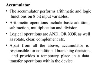 Accumulator
• The accumulator performs arithmetic and logic
functions on 8 bit input variables.
• Arithmetic operations include basic addition,
subtraction, multiplication and division.
• Logical operations are AND, OR XOR as well
as rotate, clear, complement etc.
• Apart from all the above, accumulator is
responsible for conditional branching decisions
and provides a temporary place in a data
transfer operations within the device.
 
