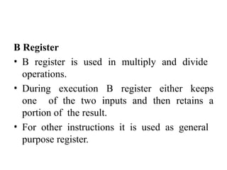 B Register
• B register is used in multiply and divide
operations.
• During execution B register either keeps
one of the two inputs and then retains a
portion of the result.
• For other instructions it is used as general
purpose register.
 