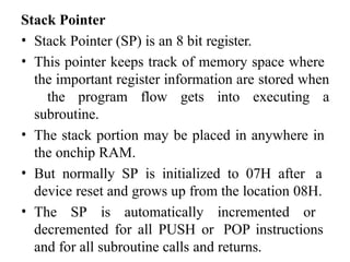 Stack Pointer
• Stack Pointer (SP) is an 8 bit register.
• This pointer keeps track of memory space where
the important register information are stored when
the program flow gets into executing a
subroutine.
• The stack portion may be placed in anywhere in
the onchip RAM.
• But normally SP is initialized to 07H after a
device reset and grows up from the location 08H.
• The SP is automatically incremented or
decremented for all PUSH or POP instructions
and for all subroutine calls and returns.
 