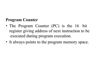 Program Counter
• The Program Counter (PC) is the 16 bit
register giving address of next instruction to be
executed during program execution.
• It always points to the program memory space.
 