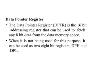 Data Pointer Register
• The Data Pointer Register (DPTR) is the 16 bit
addressing register that can be used to fetch
any 8 bit data from the data memory space.
• When it is not being used for this purpose, it
can be used as two eight bit registers, DPH and
DPL.
 