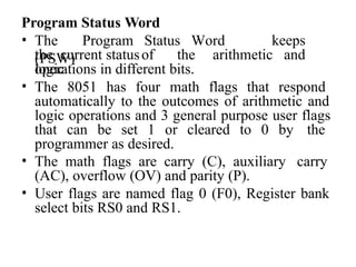 Program Status Word
• The Program Status Word
(PSW)
keeps
the current statusof the arithmetic and
logic
operations in different bits.
• The 8051 has four math flags that respond
automatically to the outcomes of arithmetic and
logic operations and 3 general purpose user flags
that can be set 1 or cleared to 0 by the
programmer as desired.
• The math flags are carry (C), auxiliary carry
(AC), overflow (OV) and parity (P).
• User flags are named flag 0 (F0), Register bank
select bits RS0 and RS1.
 