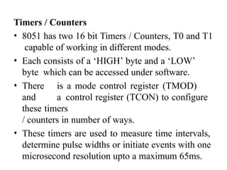 Timers / Counters
• 8051 has two 16 bit Timers / Counters, T0 and T1
capable of working in different modes.
• Each consists of a ‘HIGH’ byte and a ‘LOW’
byte which can be accessed under software.
• There is a mode control register (TMOD)
and a control register (TCON) to configure
these timers
/ counters in number of ways.
• These timers are used to measure time intervals,
determine pulse widths or initiate events with one
microsecond resolution upto a maximum 65ms.
 