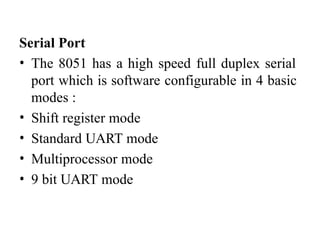 Serial Port
• The 8051 has a high speed full duplex serial
port which is software configurable in 4 basic
modes :
• Shift register mode
• Standard UART mode
• Multiprocessor mode
• 9 bit UART mode
 